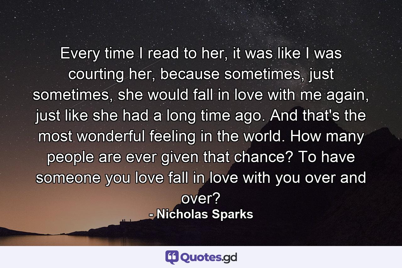 Every time I read to her, it was like I was courting her, because sometimes, just sometimes, she would fall in love with me again, just like she had a long time ago. And that's the most wonderful feeling in the world. How many people are ever given that chance? To have someone you love fall in love with you over and over? - Quote by Nicholas Sparks