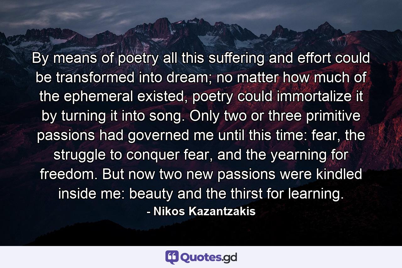 By means of poetry all this suffering and effort could be transformed into dream; no matter how much of the ephemeral existed, poetry could immortalize it by turning it into song. Only two or three primitive passions had governed me until this time: fear, the struggle to conquer fear, and the yearning for freedom. But now two new passions were kindled inside me: beauty and the thirst for learning. - Quote by Nikos Kazantzakis