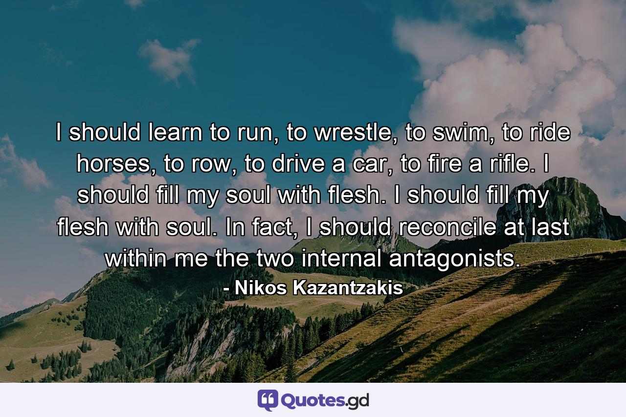 I should learn to run, to wrestle, to swim, to ride horses, to row, to drive a car, to fire a rifle. I should fill my soul with flesh. I should fill my flesh with soul. In fact, I should reconcile at last within me the two internal antagonists. - Quote by Nikos Kazantzakis