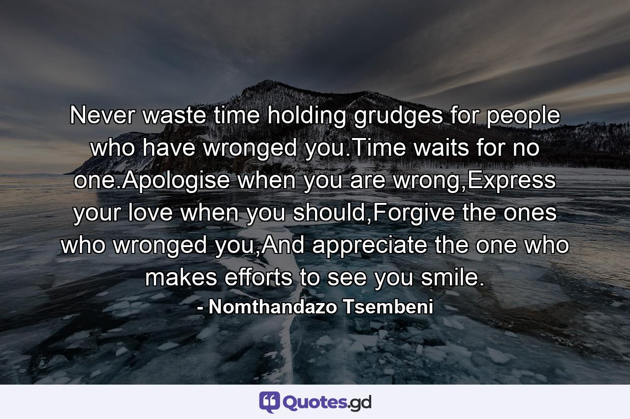 Never waste time holding grudges for people who have wronged you.Time waits for no one.Apologise when you are wrong,Express your love when you should,Forgive the ones who wronged you,And appreciate the one who makes efforts to see you smile. - Quote by Nomthandazo Tsembeni