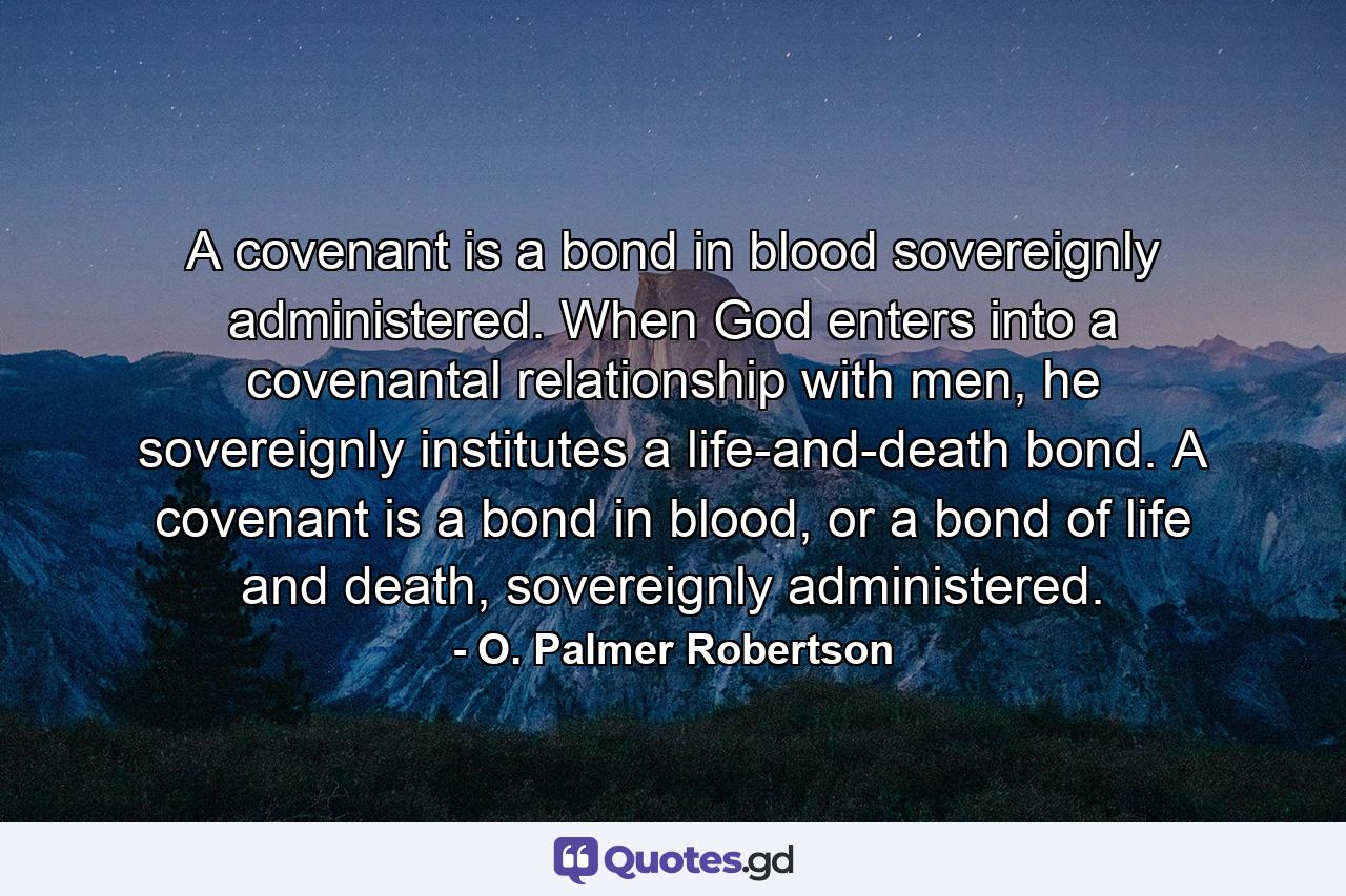 A covenant is a bond in blood sovereignly administered. When God enters into a covenantal relationship with men, he sovereignly institutes a life-and-death bond. A covenant is a bond in blood, or a bond of life and death, sovereignly administered. - Quote by O. Palmer Robertson