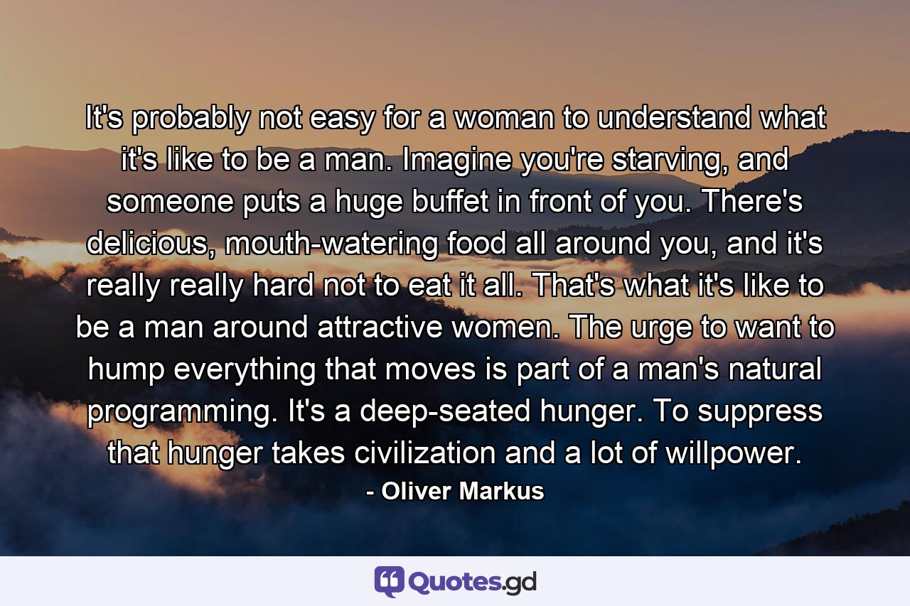 It's probably not easy for a woman to understand what it's like to be a man. Imagine you're starving, and someone puts a huge buffet in front of you. There's delicious, mouth-watering food all around you, and it's really really hard not to eat it all. That's what it's like to be a man around attractive women. The urge to want to hump everything that moves is part of a man's natural programming. It's a deep-seated hunger. To suppress that hunger takes civilization and a lot of willpower. - Quote by Oliver Markus