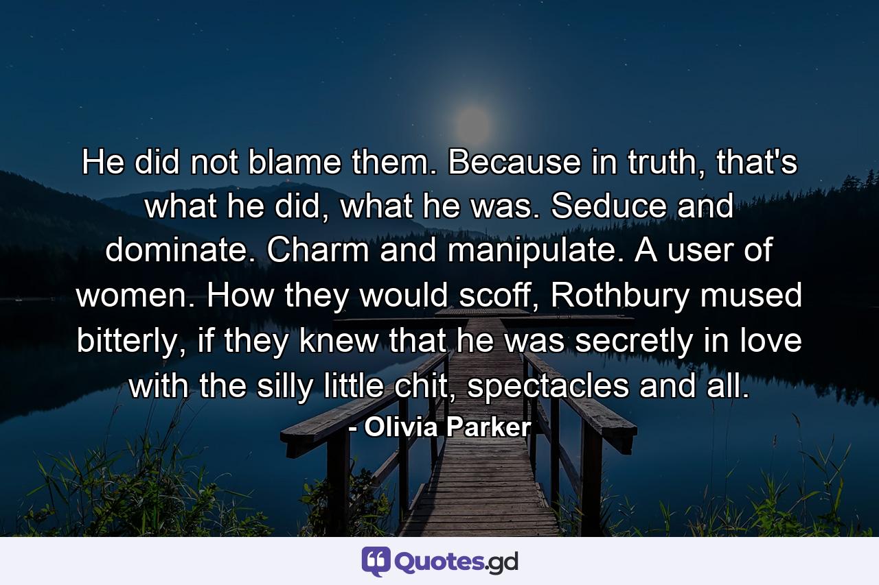 He did not blame them. Because in truth, that's what he did, what he was. Seduce and dominate. Charm and manipulate. A user of women. How they would scoff, Rothbury mused bitterly, if they knew that he was secretly in love with the silly little chit, spectacles and all. - Quote by Olivia Parker