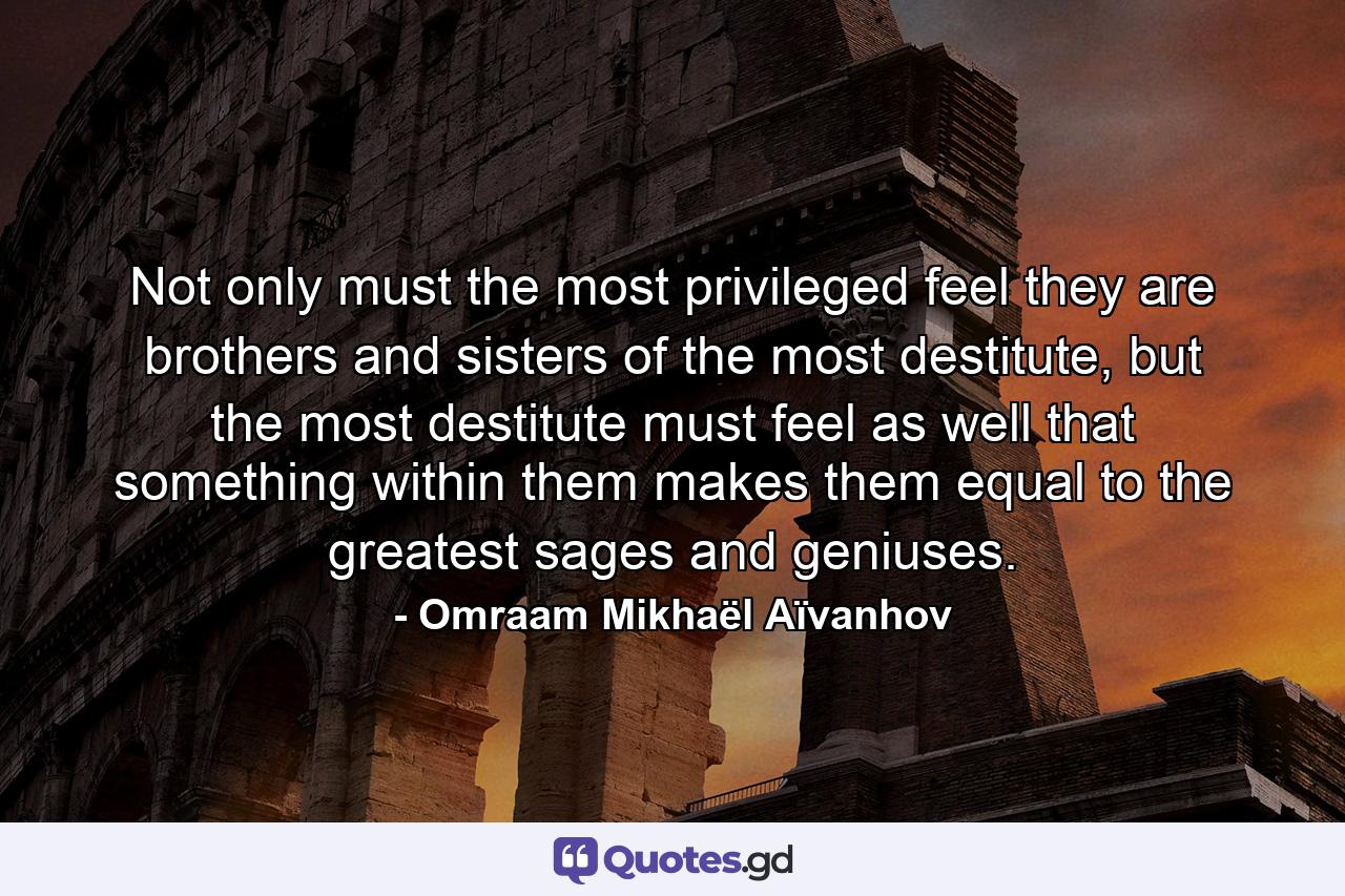 Not only must the most privileged feel they are brothers and sisters of the most destitute, but the most destitute must feel as well that something within them makes them equal to the greatest sages and geniuses. - Quote by Omraam Mikhaël Aïvanhov