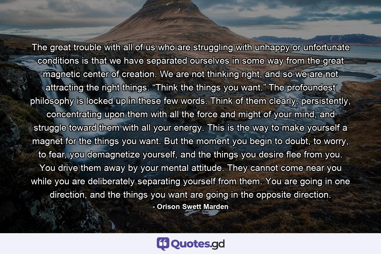 The great trouble with all of us who are struggling with unhappy or unfortunate conditions is that we have separated ourselves in some way from the great magnetic center of creation. We are not thinking right, and so we are not attracting the right things. “Think the things you want.” The profoundest philosophy is locked up in these few words. Think of them clearly, persistently, concentrating upon them with all the force and might of your mind, and struggle toward them with all your energy. This is the way to make yourself a magnet for the things you want. But the moment you begin to doubt, to worry, to fear, you demagnetize yourself, and the things you desire flee from you. You drive them away by your mental attitude. They cannot come near you while you are deliberately separating yourself from them. You are going in one direction, and the things you want are going in the opposite direction. - Quote by Orison Swett Marden