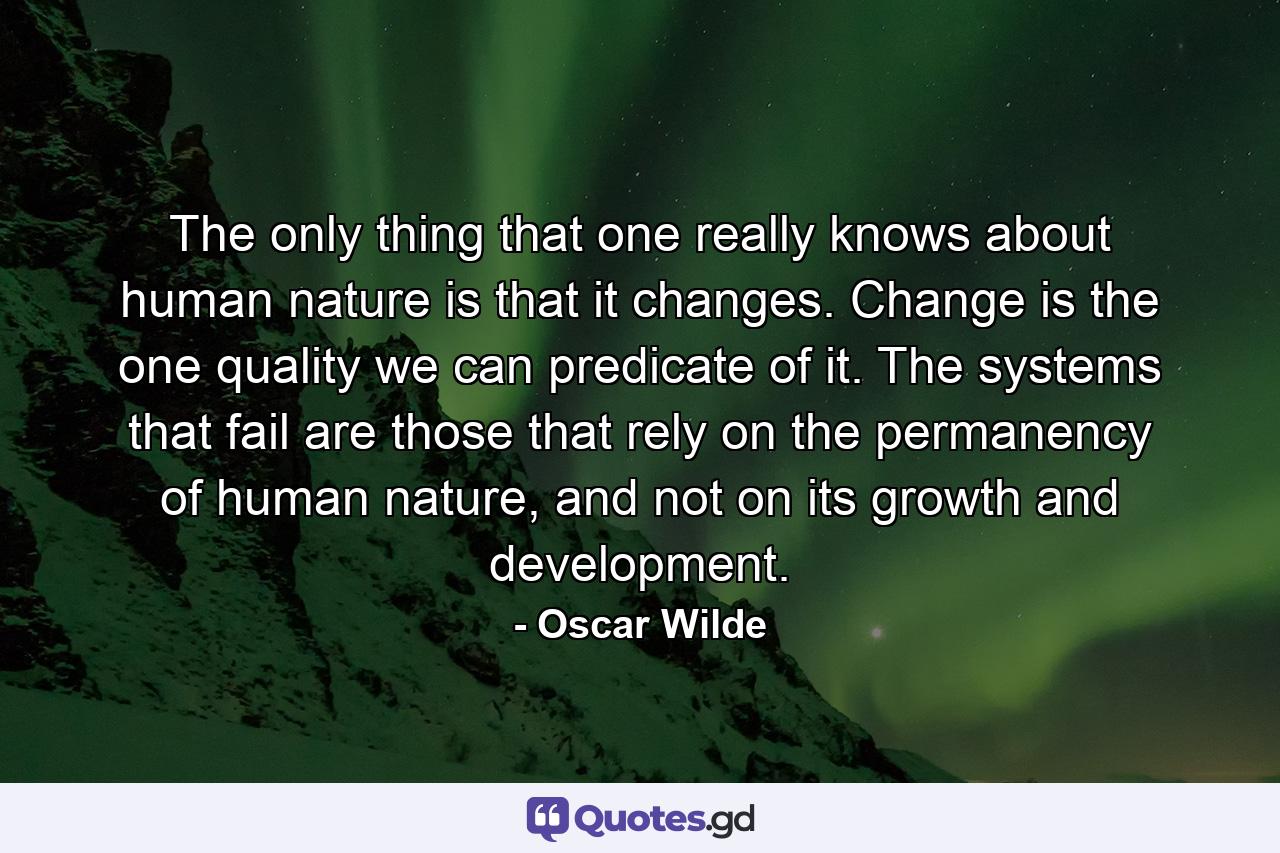 The only thing that one really knows about human nature is that it changes. Change is the one quality we can predicate of it. The systems that fail are those that rely on the permanency of human nature, and not on its growth and development. - Quote by Oscar Wilde