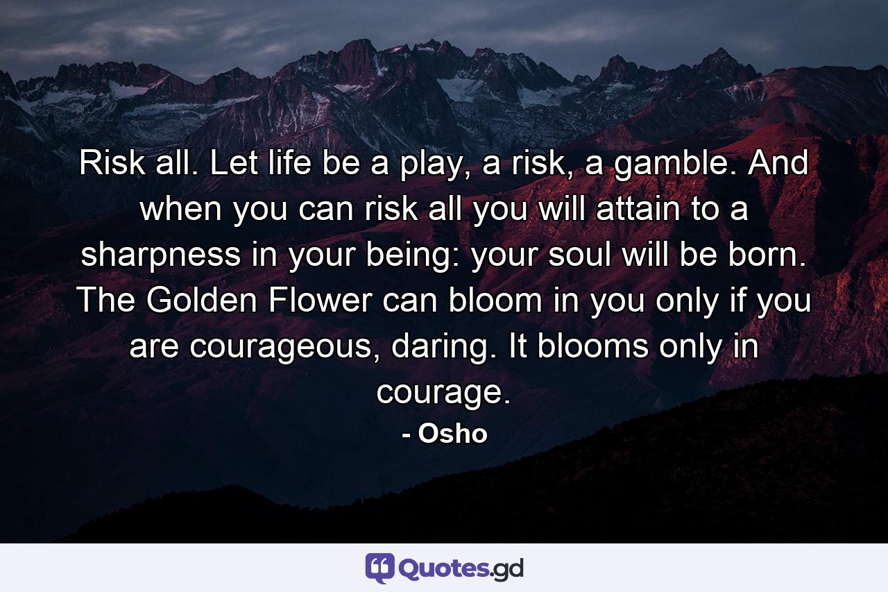 Risk all. Let life be a play, a risk, a gamble. And when you can risk all you will attain to a sharpness in your being: your soul will be born. The Golden Flower can bloom in you only if you are courageous, daring. It blooms only in courage. - Quote by Osho