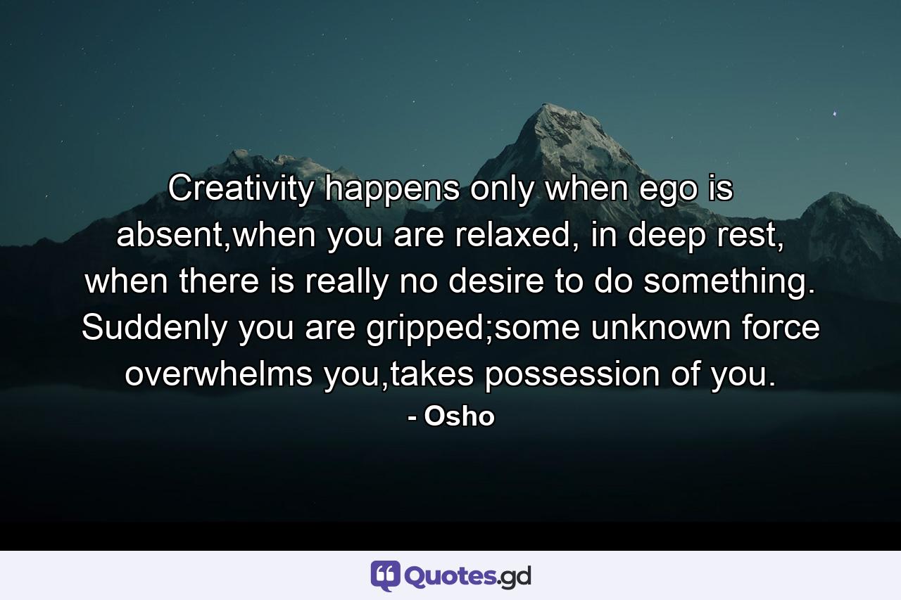 Creativity happens only when ego is absent,when you are relaxed, in deep rest, when there is really no desire to do something. Suddenly you are gripped;some unknown force overwhelms you,takes possession of you. - Quote by Osho