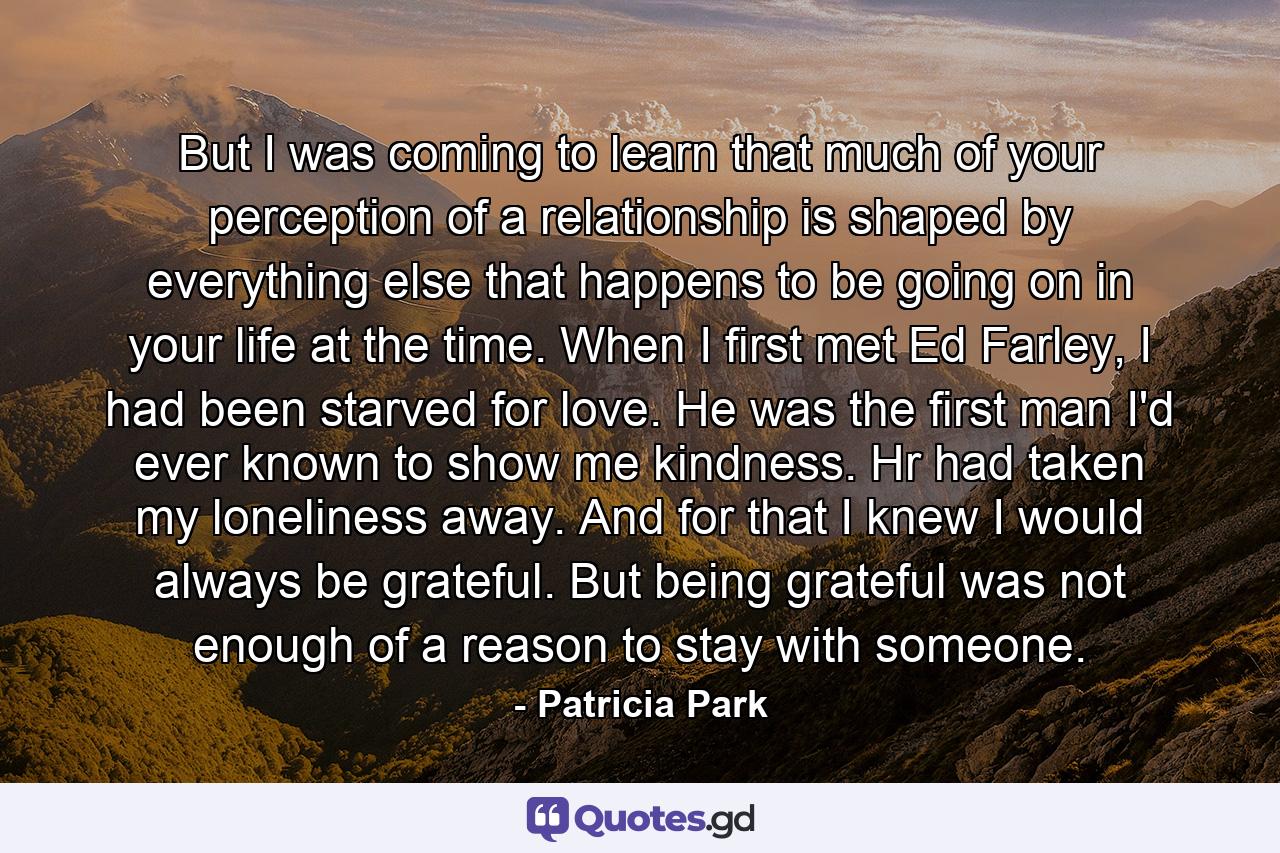 But I was coming to learn that much of your perception of a relationship is shaped by everything else that happens to be going on in your life at the time. When I first met Ed Farley, I had been starved for love. He was the first man I'd ever known to show me kindness. Hr had taken my loneliness away. And for that I knew I would always be grateful. But being grateful was not enough of a reason to stay with someone. - Quote by Patricia Park