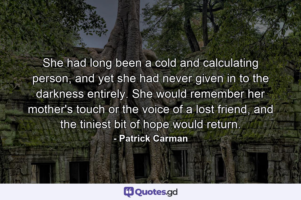 She had long been a cold and calculating person, and yet she had never given in to the darkness entirely. She would remember her mother's touch or the voice of a lost friend, and the tiniest bit of hope would return. - Quote by Patrick Carman