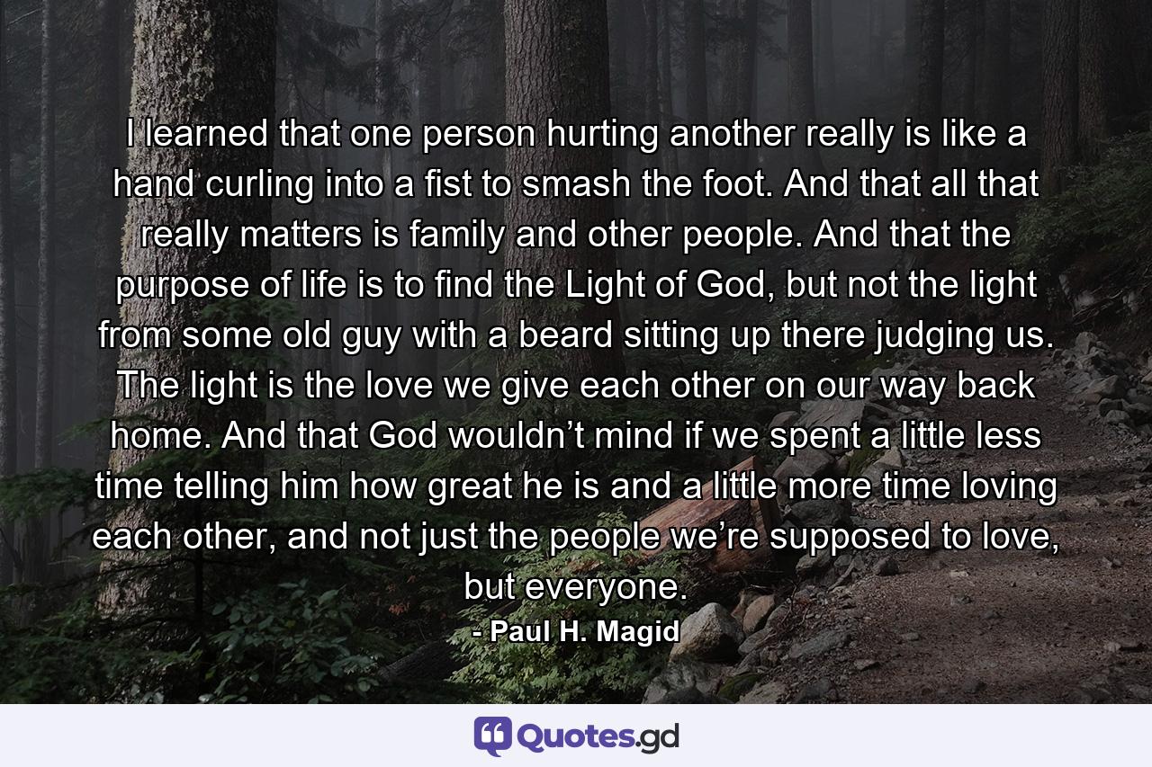 I learned that one person hurting another really is like a hand curling into a fist to smash the foot. And that all that really matters is family and other people. And that the purpose of life is to find the Light of God, but not the light from some old guy with a beard sitting up there judging us. The light is the love we give each other on our way back home. And that God wouldn’t mind if we spent a little less time telling him how great he is and a little more time loving each other, and not just the people we’re supposed to love, but everyone. - Quote by Paul H. Magid