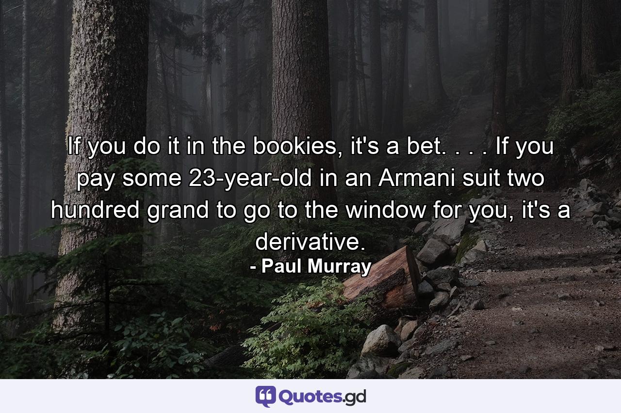 If you do it in the bookies, it's a bet. . . . If you pay some 23-year-old in an Armani suit two hundred grand to go to the window for you, it's a derivative. - Quote by Paul Murray