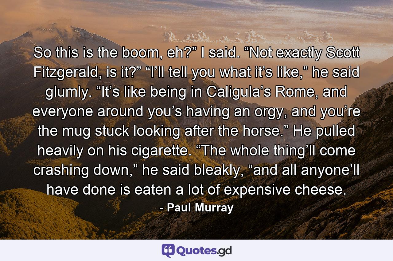 So this is the boom, eh?” I said. “Not exactly Scott Fitzgerald, is it?” “I’ll tell you what it’s like,” he said glumly. “It’s like being in Caligula’s Rome, and everyone around you’s having an orgy, and you’re the mug stuck looking after the horse.” He pulled heavily on his cigarette. “The whole thing’ll come crashing down,” he said bleakly, “and all anyone’ll have done is eaten a lot of expensive cheese. - Quote by Paul Murray