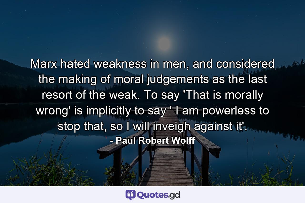 Marx hated weakness in men, and considered the making of moral judgements as the last resort of the weak. To say 'That is morally wrong' is implicitly to say ' I am powerless to stop that, so I will inveigh against it'. - Quote by Paul Robert Wolff