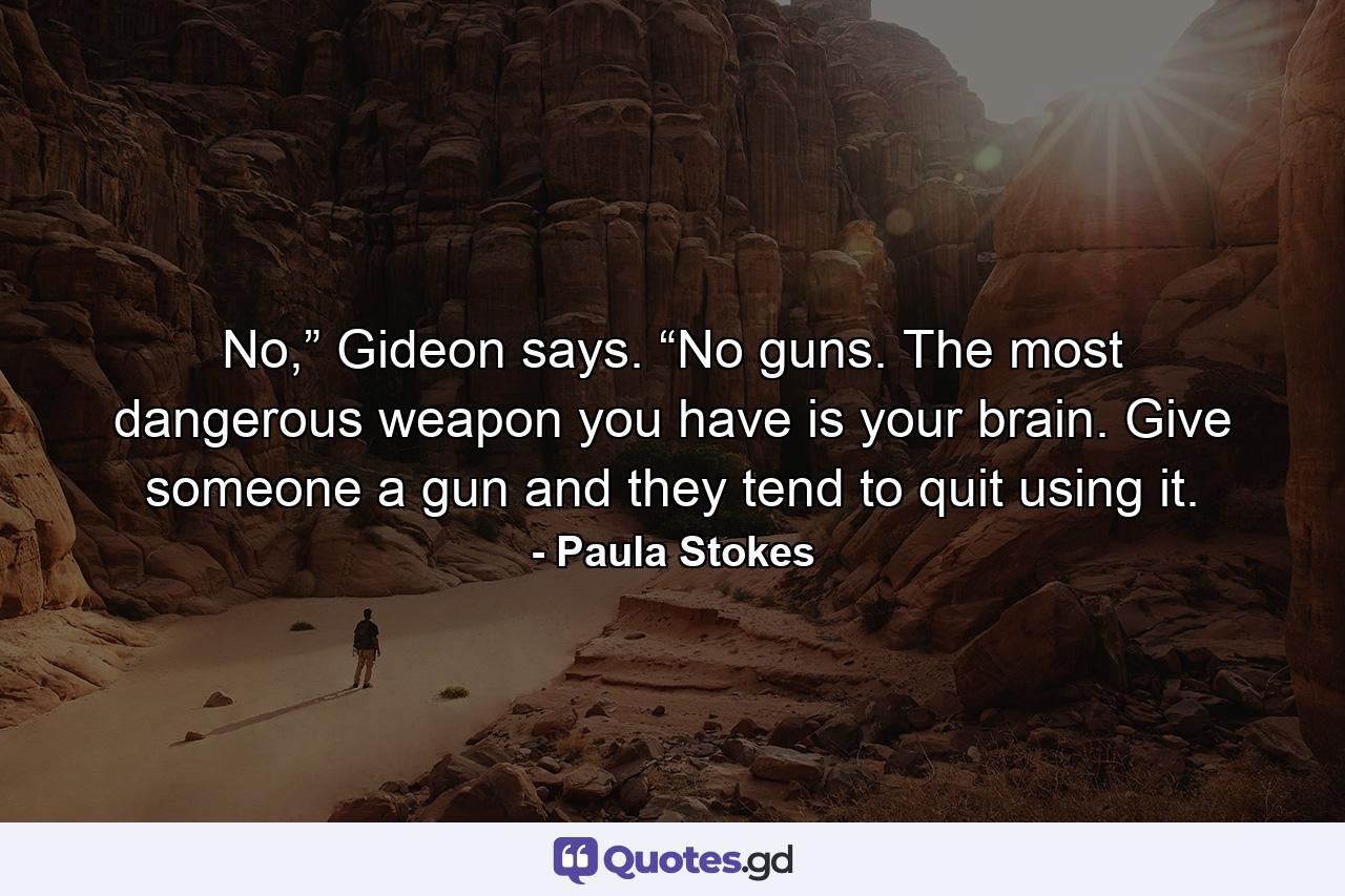 No,” Gideon says. “No guns. The most dangerous weapon you have is your brain. Give someone a gun and they tend to quit using it. - Quote by Paula Stokes