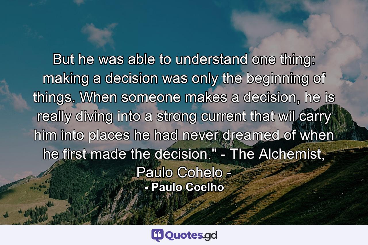 But he was able to understand one thing: making a decision was only the beginning of things. When someone makes a decision, he is really diving into a strong current that wil carry him into places he had never dreamed of when he first made the decision.