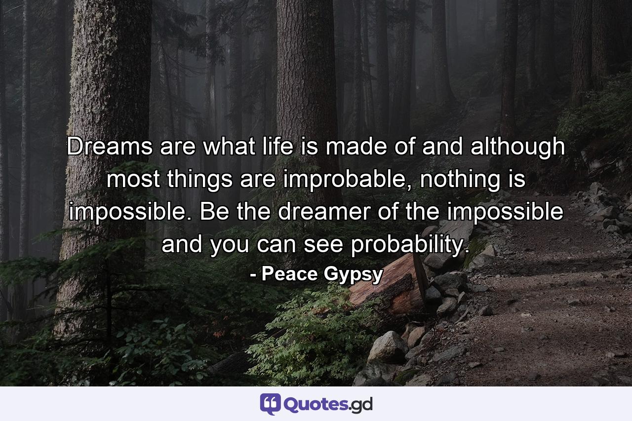 Dreams are what life is made of and although most things are improbable, nothing is impossible. Be the dreamer of the impossible and you can see probability. - Quote by Peace Gypsy