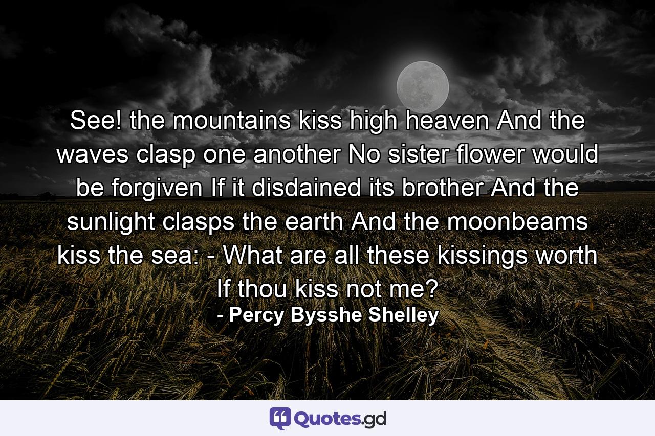 See! the mountains kiss high heaven  And the waves clasp one another  No sister flower would be forgiven If it disdained its brother  And the sunlight clasps the earth  And the moonbeams kiss the sea: -  What are all these kissings worth  If thou kiss not me? - Quote by Percy Bysshe Shelley