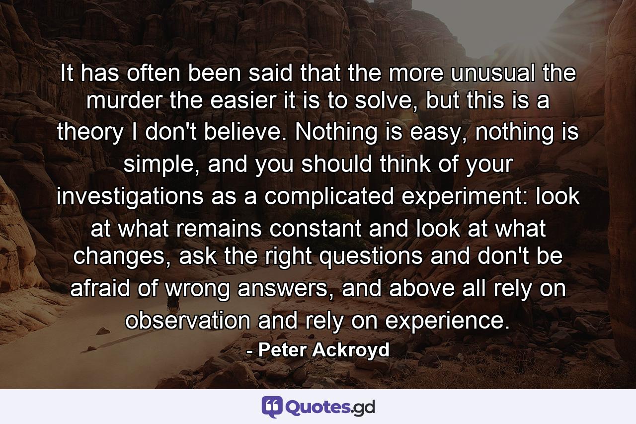 It has often been said that the more unusual the murder the easier it is to solve, but this is a theory I don't believe. Nothing is easy, nothing is simple, and you should think of your investigations as a complicated experiment: look at what remains constant and look at what changes, ask the right questions and don't be afraid of wrong answers, and above all rely on observation and rely on experience. - Quote by Peter Ackroyd