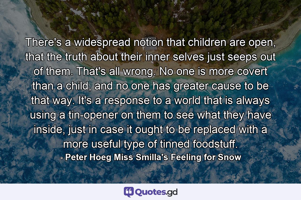 There's a widespread notion that children are open, that the truth about their inner selves just seeps out of them. That's all wrong. No one is more covert than a child, and no one has greater cause to be that way. It's a response to a world that is always using a tin-opener on them to see what they have inside, just in case it ought to be replaced with a more useful type of tinned foodstuff. - Quote by Peter Hoeg Miss Smilla's Feeling for Snow