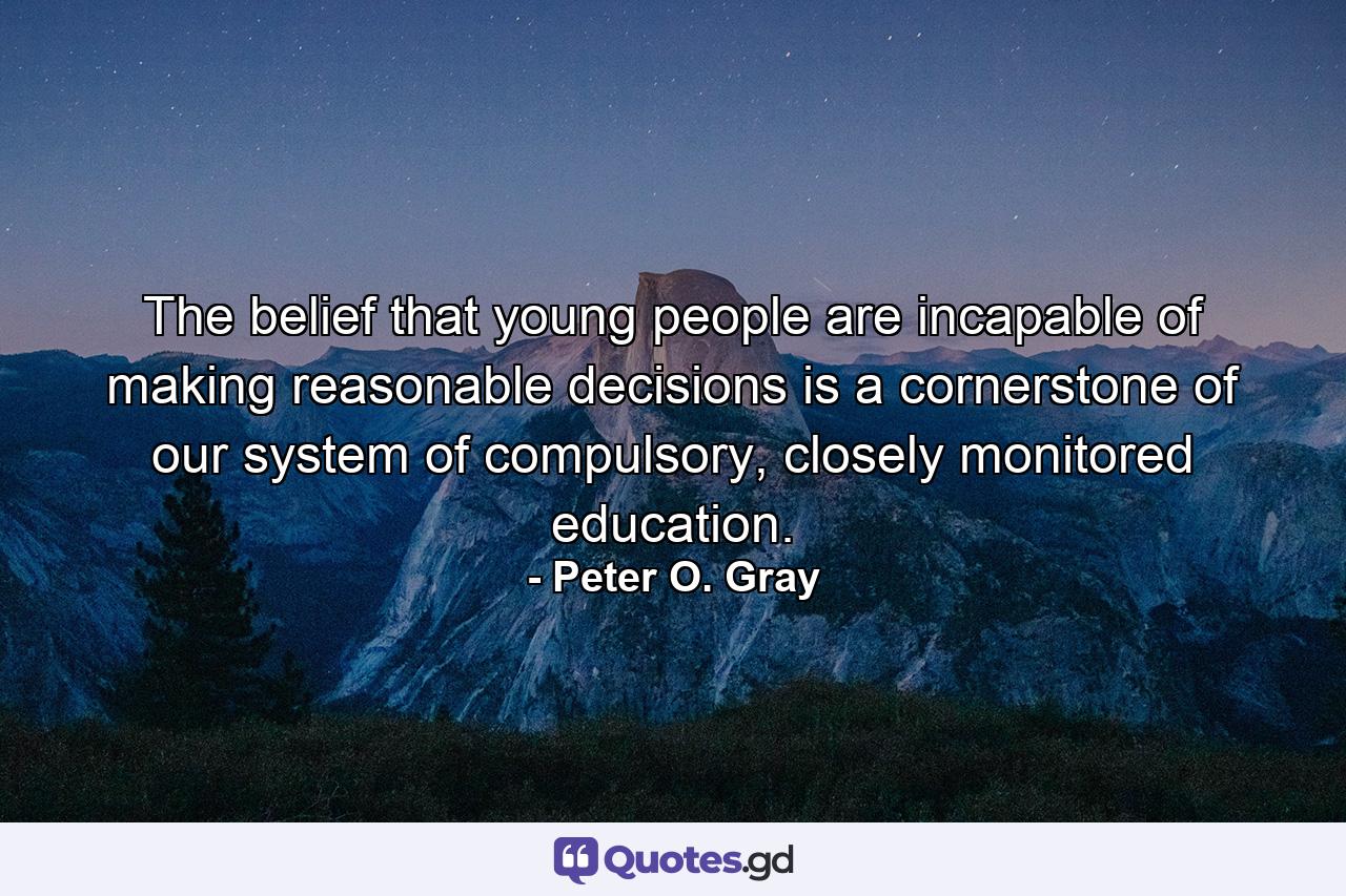 The belief that young people are incapable of making reasonable decisions is a cornerstone of our system of compulsory, closely monitored education. - Quote by Peter O. Gray