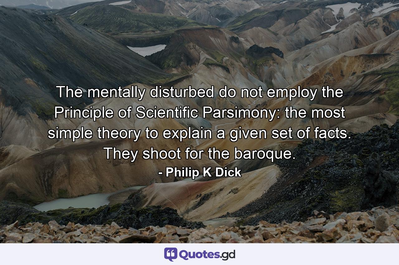 The mentally disturbed do not employ the Principle of Scientific Parsimony: the most simple theory to explain a given set of facts. They shoot for the baroque. - Quote by Philip K Dick