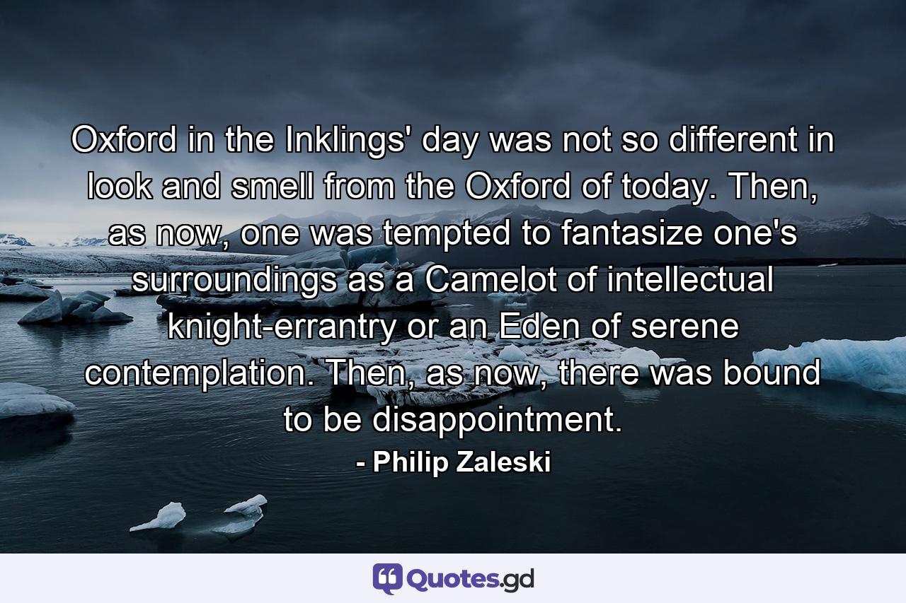 Oxford in the Inklings' day was not so different in look and smell from the Oxford of today. Then, as now, one was tempted to fantasize one's surroundings as a Camelot of intellectual knight-errantry or an Eden of serene contemplation. Then, as now, there was bound to be disappointment. - Quote by Philip Zaleski