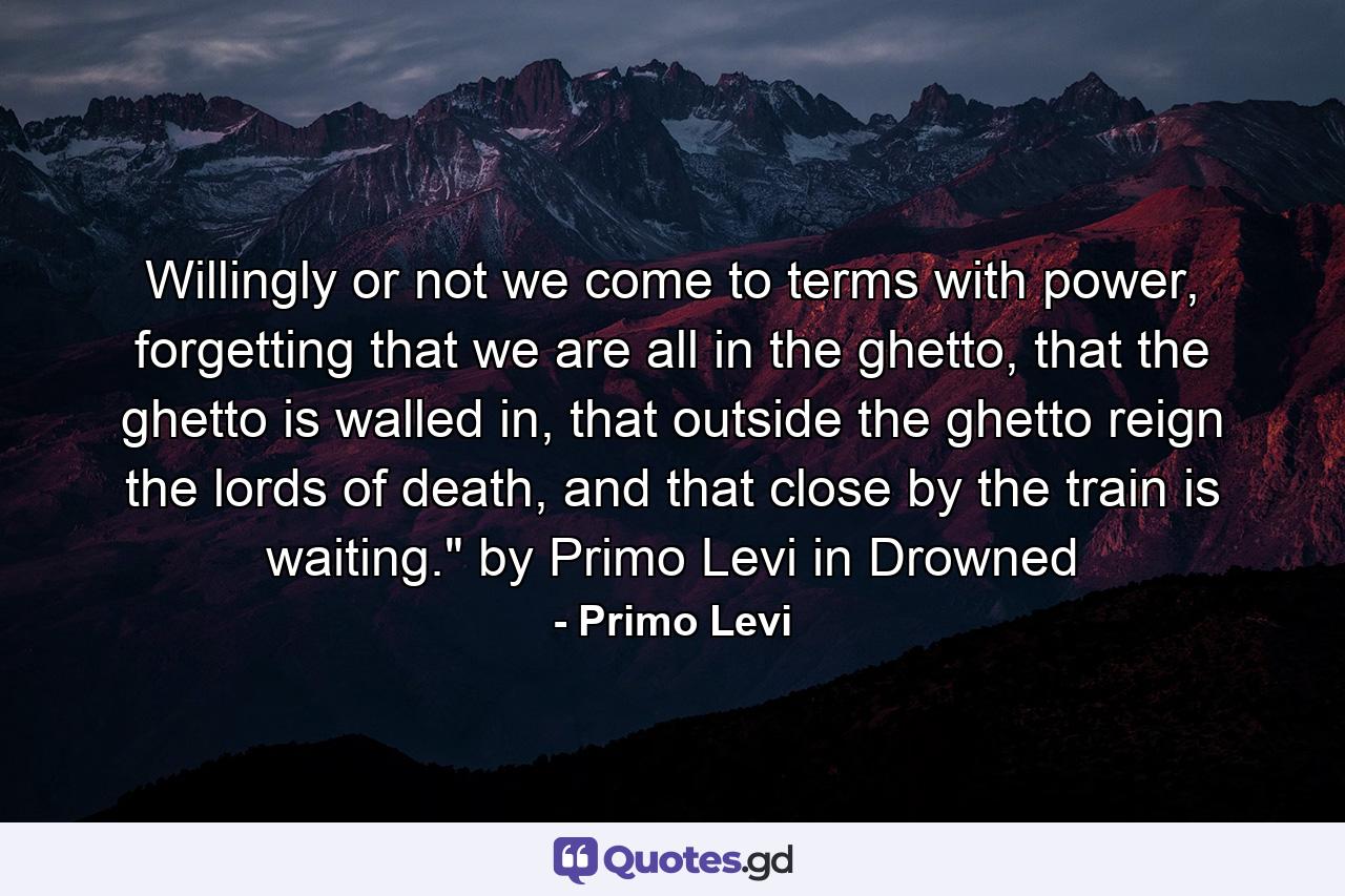 Willingly or not we come to terms with power, forgetting that we are all in the ghetto, that the ghetto is walled in, that outside the ghetto reign the lords of death, and that close by the train is waiting.