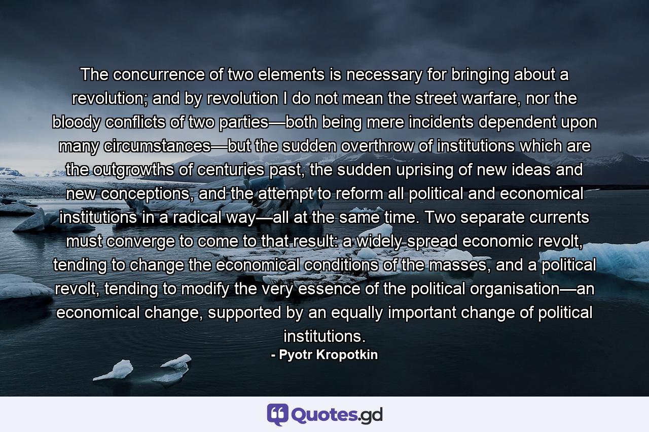 The concurrence of two elements is necessary for bringing about a revolution; and by revolution I do not mean the street warfare, nor the bloody conflicts of two parties—both being mere incidents dependent upon many circumstances—but the sudden overthrow of institutions which are the outgrowths of centuries past, the sudden uprising of new ideas and new conceptions, and the attempt to reform all political and economical institutions in a radical way—all at the same time. Two separate currents must converge to come to that result: a widely spread economic revolt, tending to change the economical conditions of the masses, and a political revolt, tending to modify the very essence of the political organisation—an economical change, supported by an equally important change of political institutions. - Quote by Pyotr Kropotkin