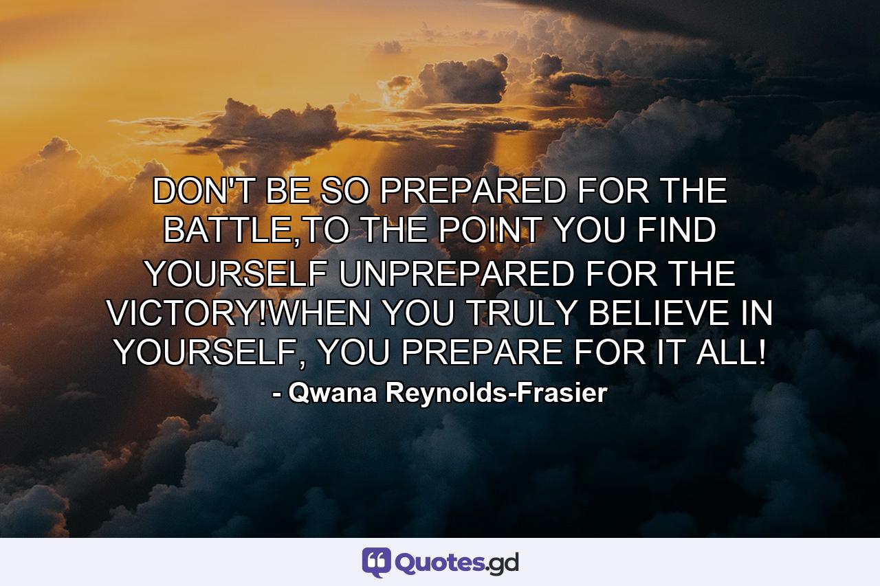 DON'T BE SO PREPARED FOR THE BATTLE,TO THE POINT YOU FIND YOURSELF UNPREPARED FOR THE VICTORY!WHEN YOU TRULY BELIEVE IN YOURSELF, YOU PREPARE FOR IT ALL! - Quote by Qwana Reynolds-Frasier