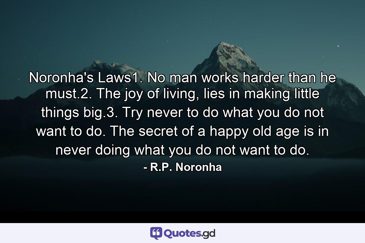 Noronha's Laws1. No man works harder than he must.2. The joy of living, lies in making little things big.3. Try never to do what you do not want to do. The secret of a happy old age is in never doing what you do not want to do. - Quote by R.P. Noronha