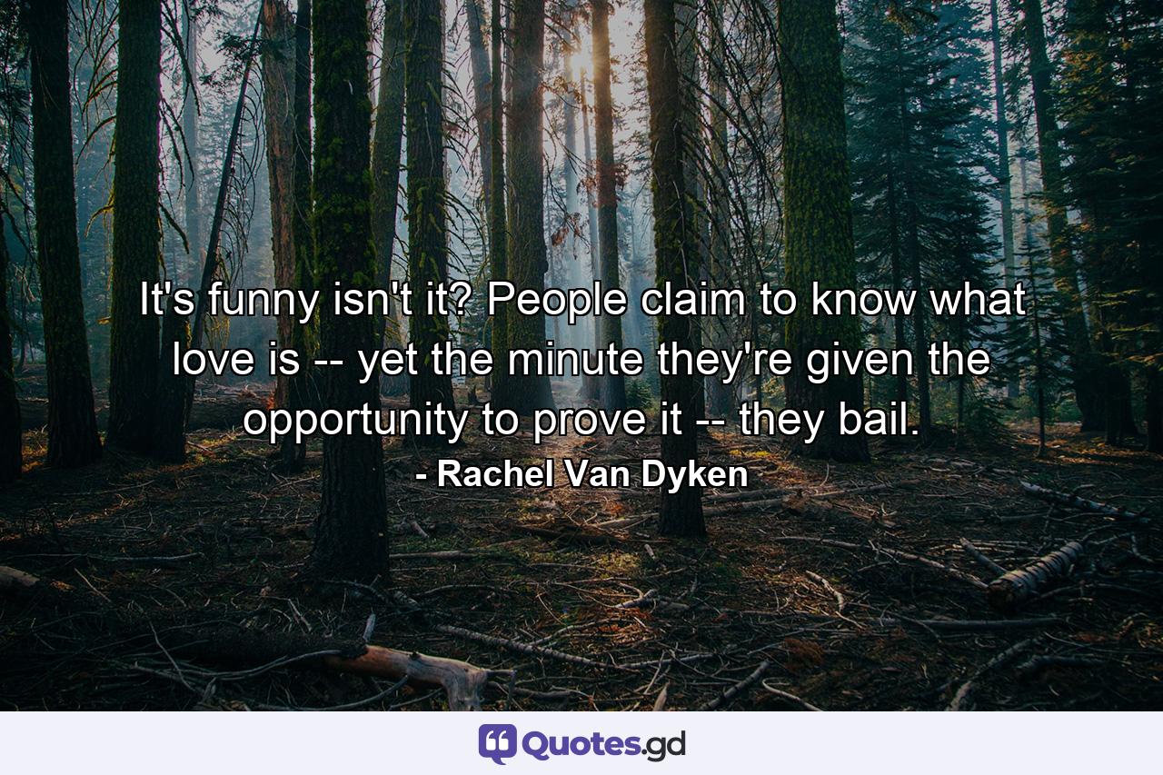 It's funny isn't it? People claim to know what love is -- yet the minute they're given the opportunity to prove it -- they bail. - Quote by Rachel Van Dyken