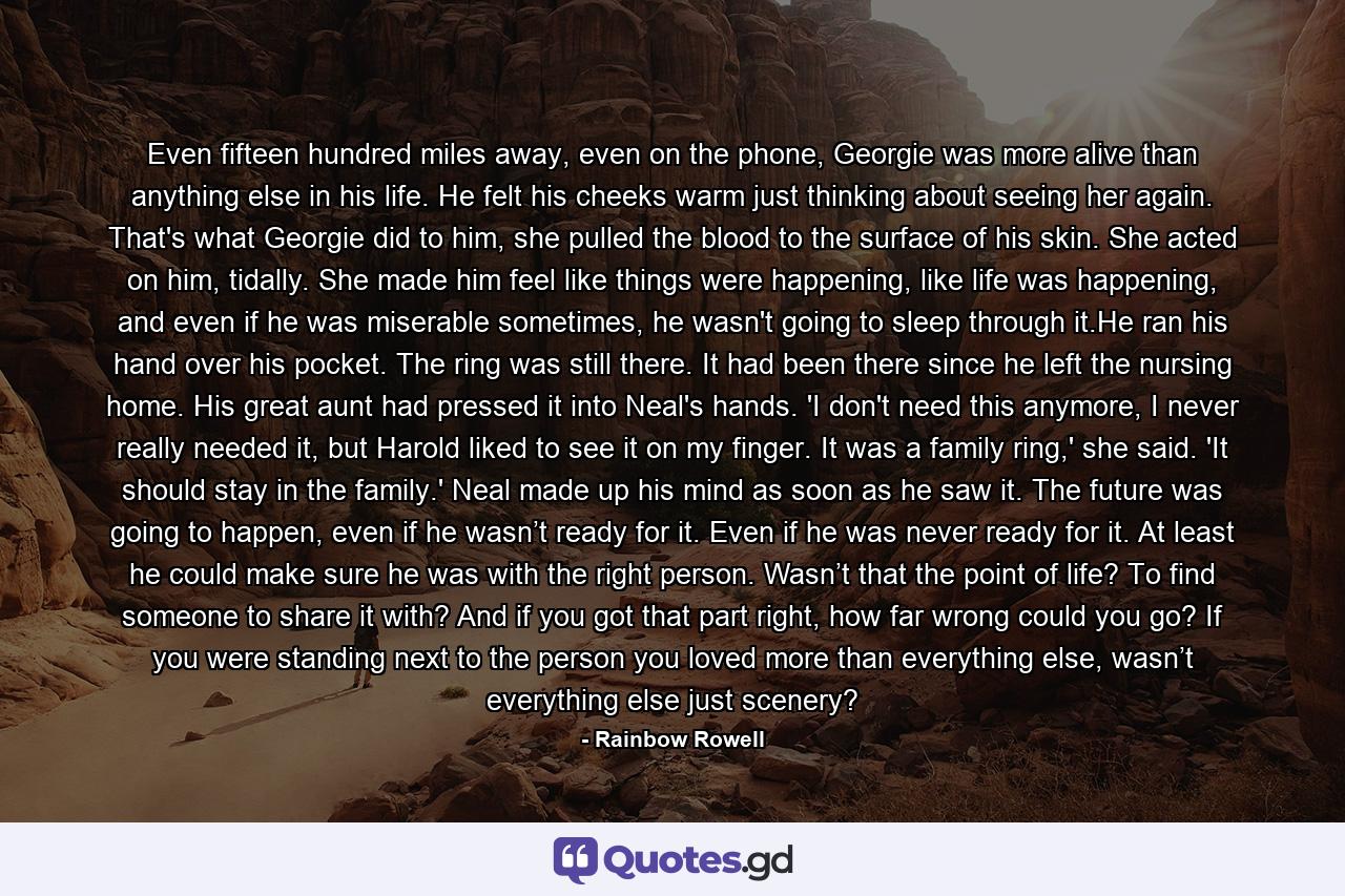 Even fifteen hundred miles away, even on the phone, Georgie was more alive than anything else in his life. He felt his cheeks warm just thinking about seeing her again. That's what Georgie did to him, she pulled the blood to the surface of his skin. She acted on him, tidally. She made him feel like things were happening, like life was happening, and even if he was miserable sometimes, he wasn't going to sleep through it.He ran his hand over his pocket. The ring was still there. It had been there since he left the nursing home. His great aunt had pressed it into Neal's hands. 'I don't need this anymore, I never really needed it, but Harold liked to see it on my finger. It was a family ring,' she said. 'It should stay in the family.' Neal made up his mind as soon as he saw it. The future was going to happen, even if he wasn’t ready for it. Even if he was never ready for it. At least he could make sure he was with the right person. Wasn’t that the point of life? To find someone to share it with? And if you got that part right, how far wrong could you go? If you were standing next to the person you loved more than everything else, wasn’t everything else just scenery? - Quote by Rainbow Rowell