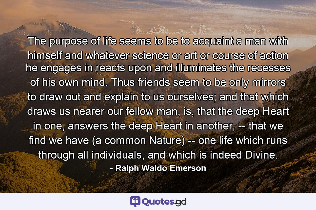 The purpose of life seems to be to acquaint a man with himself and whatever science or art or course of action he engages in reacts upon and illuminates the recesses of his own mind. Thus friends seem to be only mirrors to draw out and explain to us ourselves; and that which draws us nearer our fellow man, is, that the deep Heart in one, answers the deep Heart in another, -- that we find we have (a common Nature) -- one life which runs through all individuals, and which is indeed Divine. - Quote by Ralph Waldo Emerson