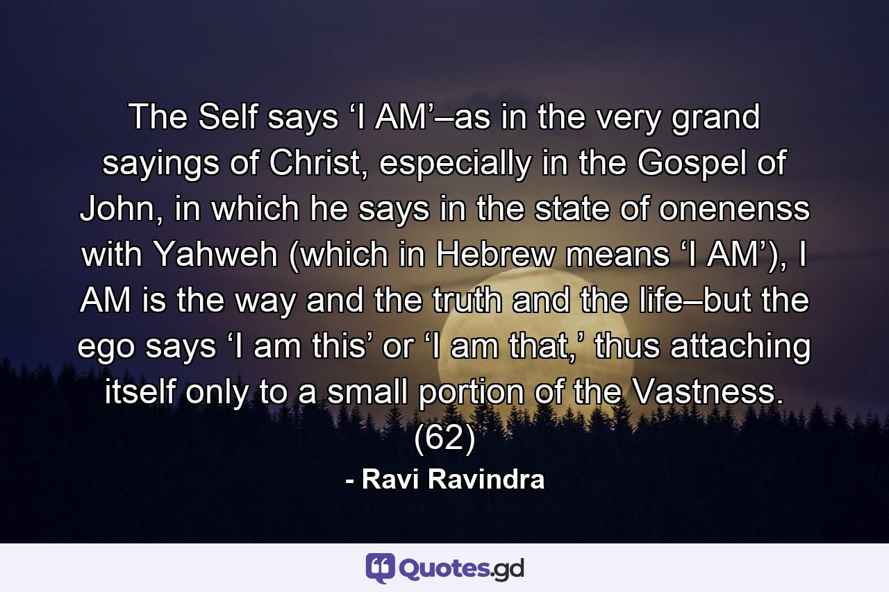 The Self says ‘I AM’–as in the very grand sayings of Christ, especially in the Gospel of John, in which he says in the state of onenenss with Yahweh (which in Hebrew means ‘I AM’), I AM is the way and the truth and the life–but the ego says ‘I am this’ or ‘I am that,’ thus attaching itself only to a small portion of the Vastness. (62) - Quote by Ravi Ravindra