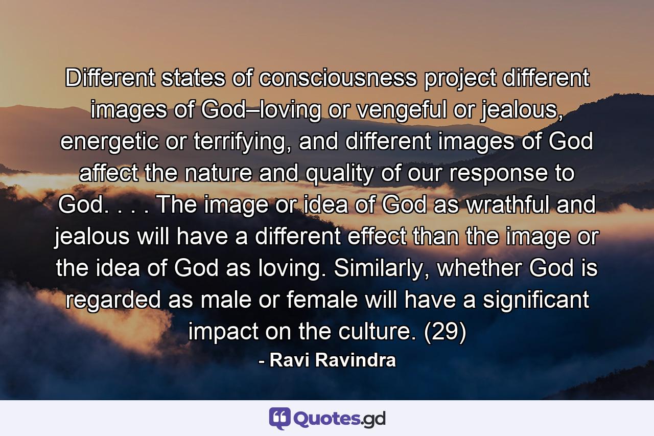 Different states of consciousness project different images of God–loving or vengeful or jealous, energetic or terrifying, and different images of God affect the nature and quality of our response to God. . . . The image or idea of God as wrathful and jealous will have a different effect than the image or the idea of God as loving. Similarly, whether God is regarded as male or female will have a significant impact on the culture. (29) - Quote by Ravi Ravindra