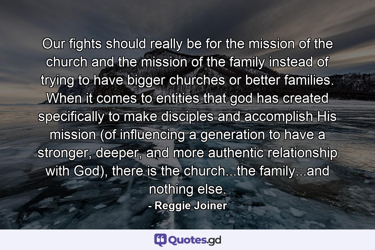 Our fights should really be for the mission of the church and the mission of the family instead of trying to have bigger churches or better families. When it comes to entities that god has created specifically to make disciples and accomplish His mission (of influencing a generation to have a stronger, deeper, and more authentic relationship with God), there is the church...the family...and nothing else. - Quote by Reggie Joiner