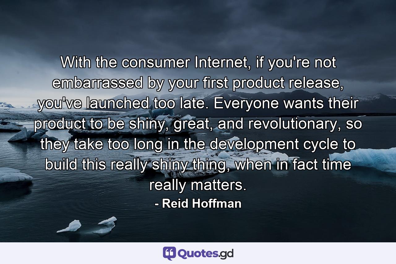 With the consumer Internet, if you're not embarrassed by your first product release, you've launched too late. Everyone wants their product to be shiny, great, and revolutionary, so they take too long in the development cycle to build this really shiny thing, when in fact time really matters. - Quote by Reid Hoffman