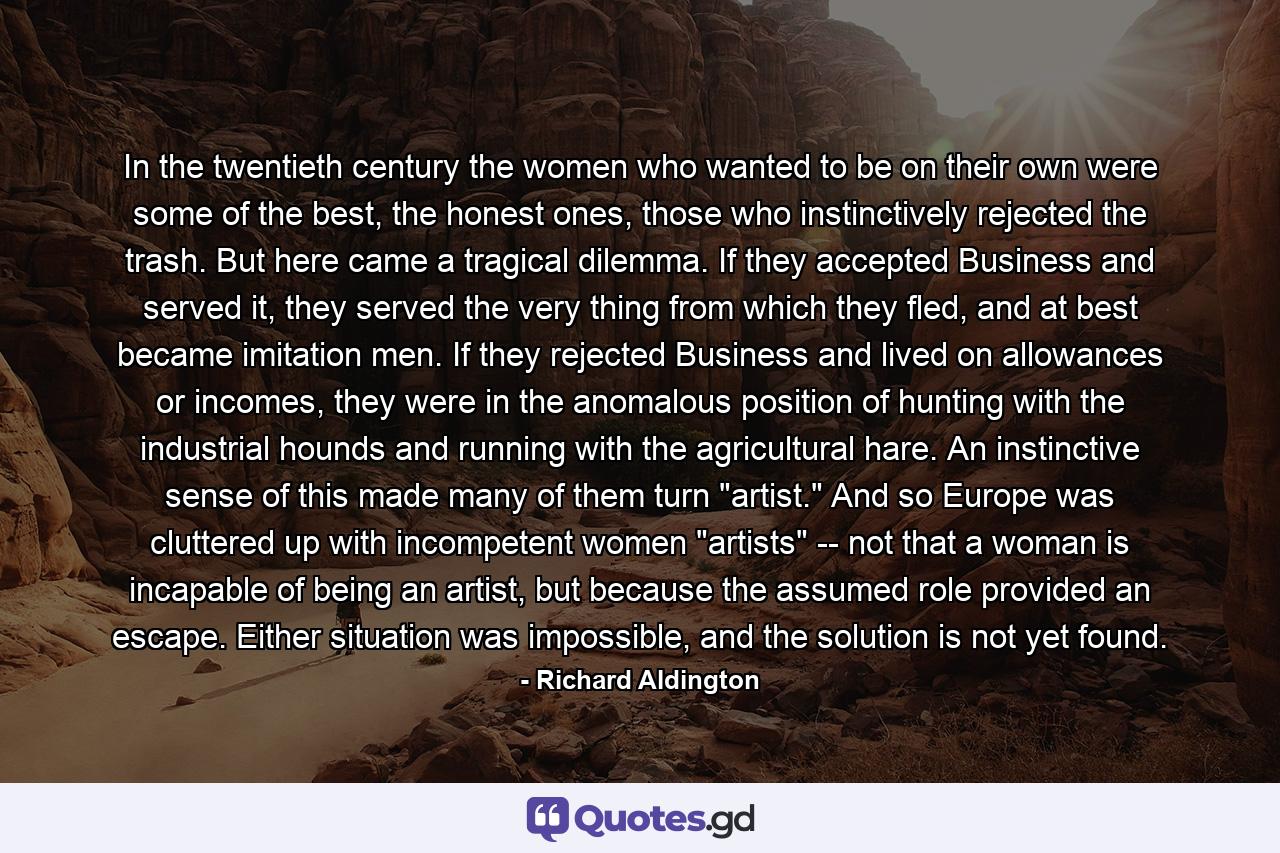 In the twentieth century the women who wanted to be on their own were some of the best, the honest ones, those who instinctively rejected the trash. But here came a tragical dilemma. If they accepted Business and served it, they served the very thing from which they fled, and at best became imitation men. If they rejected Business and lived on allowances or incomes, they were in the anomalous position of hunting with the industrial hounds and running with the agricultural hare. An instinctive sense of this made many of them turn 