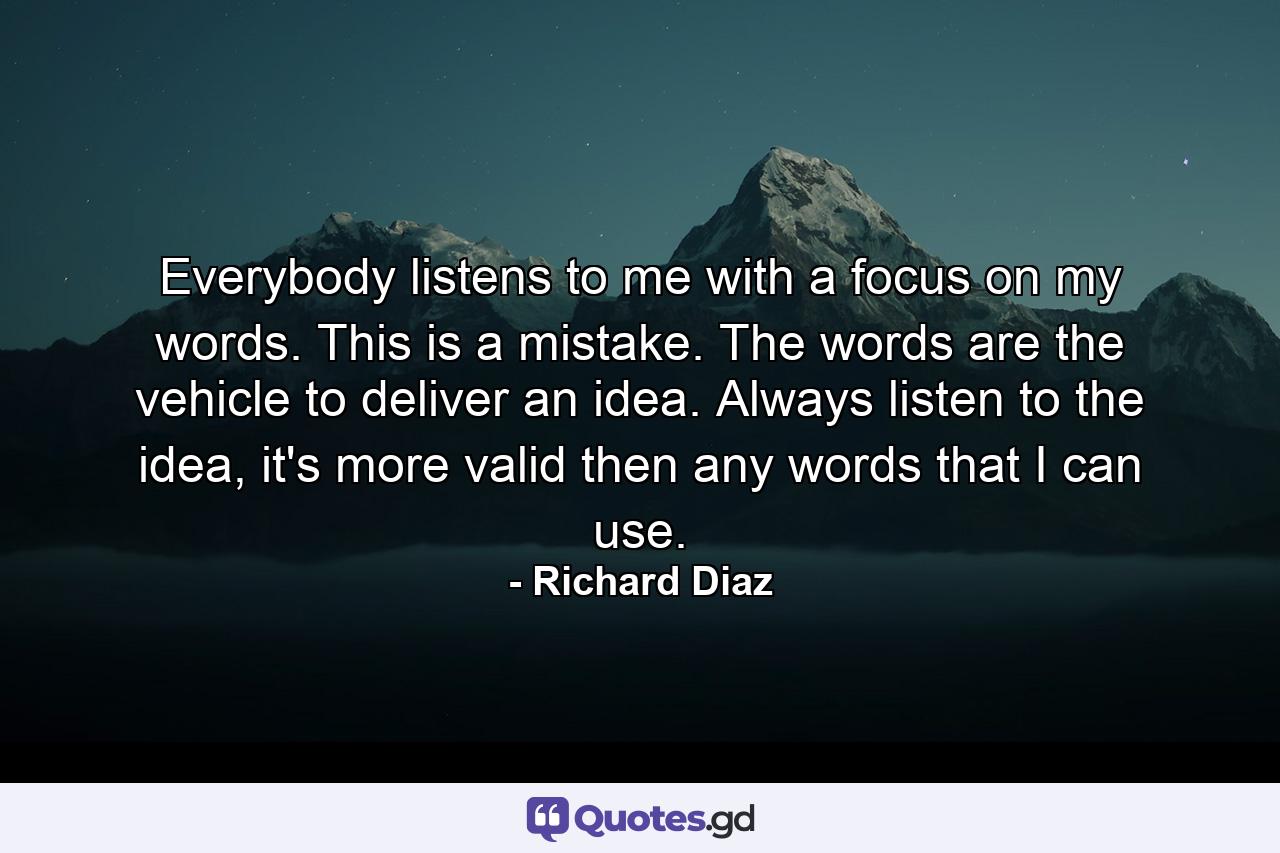 Everybody listens to me with a focus on my words. This is a mistake. The words are the vehicle to deliver an idea. Always listen to the idea, it's more valid then any words that I can use. - Quote by Richard Diaz