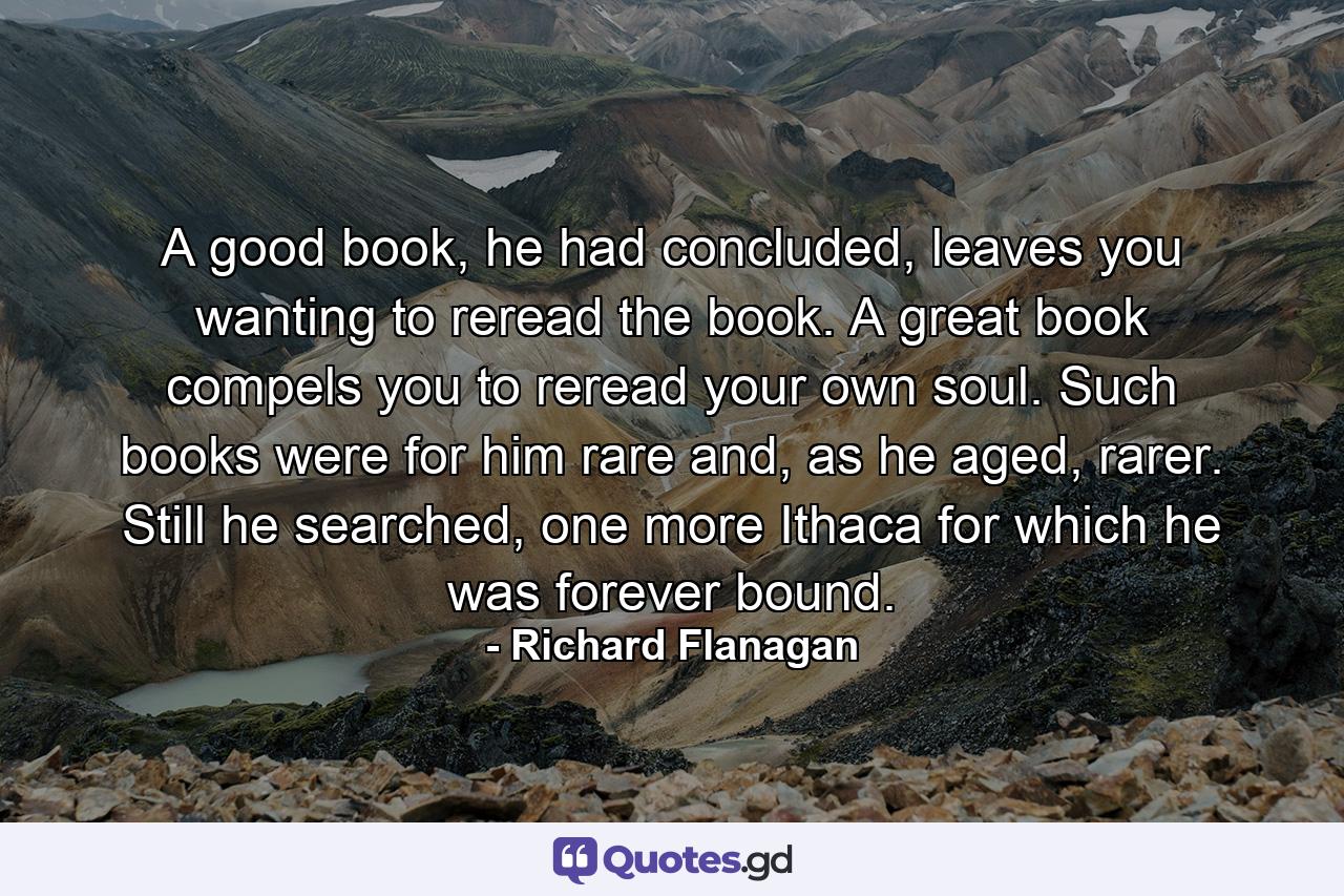 A good book, he had concluded, leaves you wanting to reread the book. A great book compels you to reread your own soul. Such books were for him rare and, as he aged, rarer. Still he searched, one more Ithaca for which he was forever bound. - Quote by Richard Flanagan