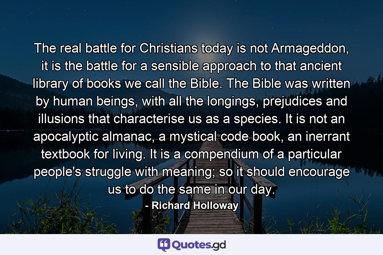 The real battle for Christians today is not Armageddon, it is the battle for a sensible approach to that ancient library of books we call the Bible. The Bible was written by human beings, with all the longings, prejudices and illusions that characterise us as a species. It is not an apocalyptic almanac, a mystical code book, an inerrant textbook for living. It is a compendium of a particular people's struggle with meaning; so it should encourage us to do the same in our day. - Quote by Richard Holloway