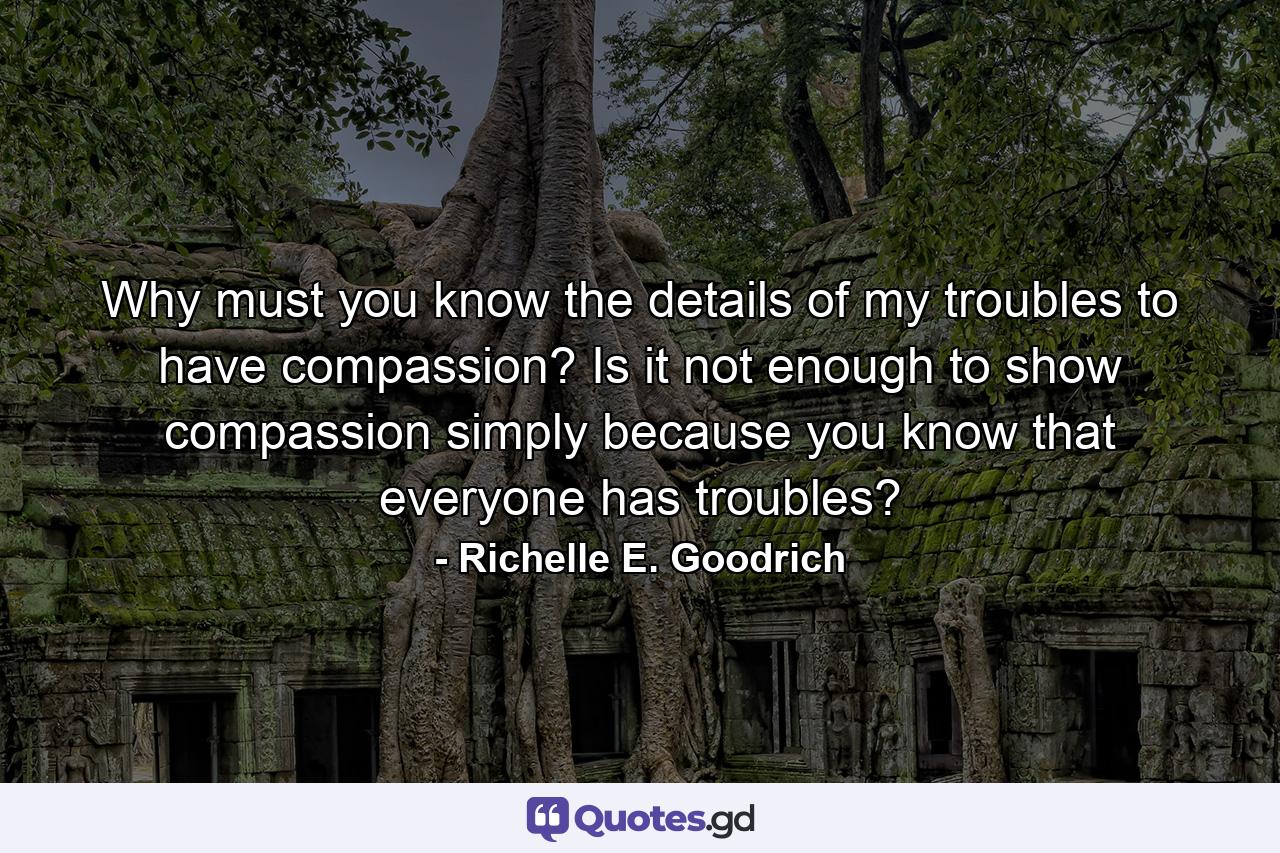 Why must you know the details of my troubles to have compassion? Is it not enough to show compassion simply because you know that everyone has troubles? - Quote by Richelle E. Goodrich