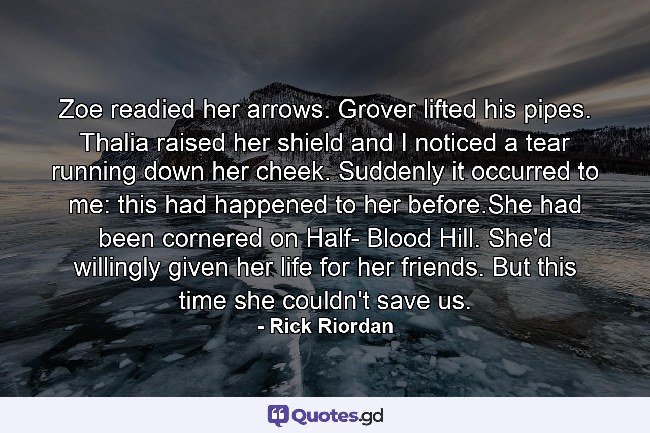 Zoe readied her arrows. Grover lifted his pipes. Thalia raised her shield and I noticed a tear running down her cheek. Suddenly it occurred to me: this had happened to her before.She had been cornered on Half- Blood Hill. She'd willingly given her life for her friends. But this time she couldn't save us. - Quote by Rick Riordan