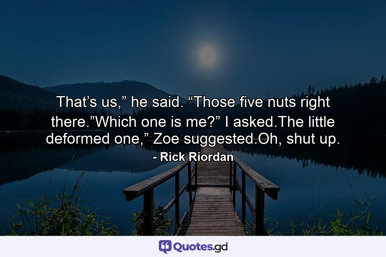 That’s us,” he said. “Those five nuts right there.”Which one is me?” I asked.The little deformed one,” Zoe suggested.Oh, shut up. - Quote by Rick Riordan