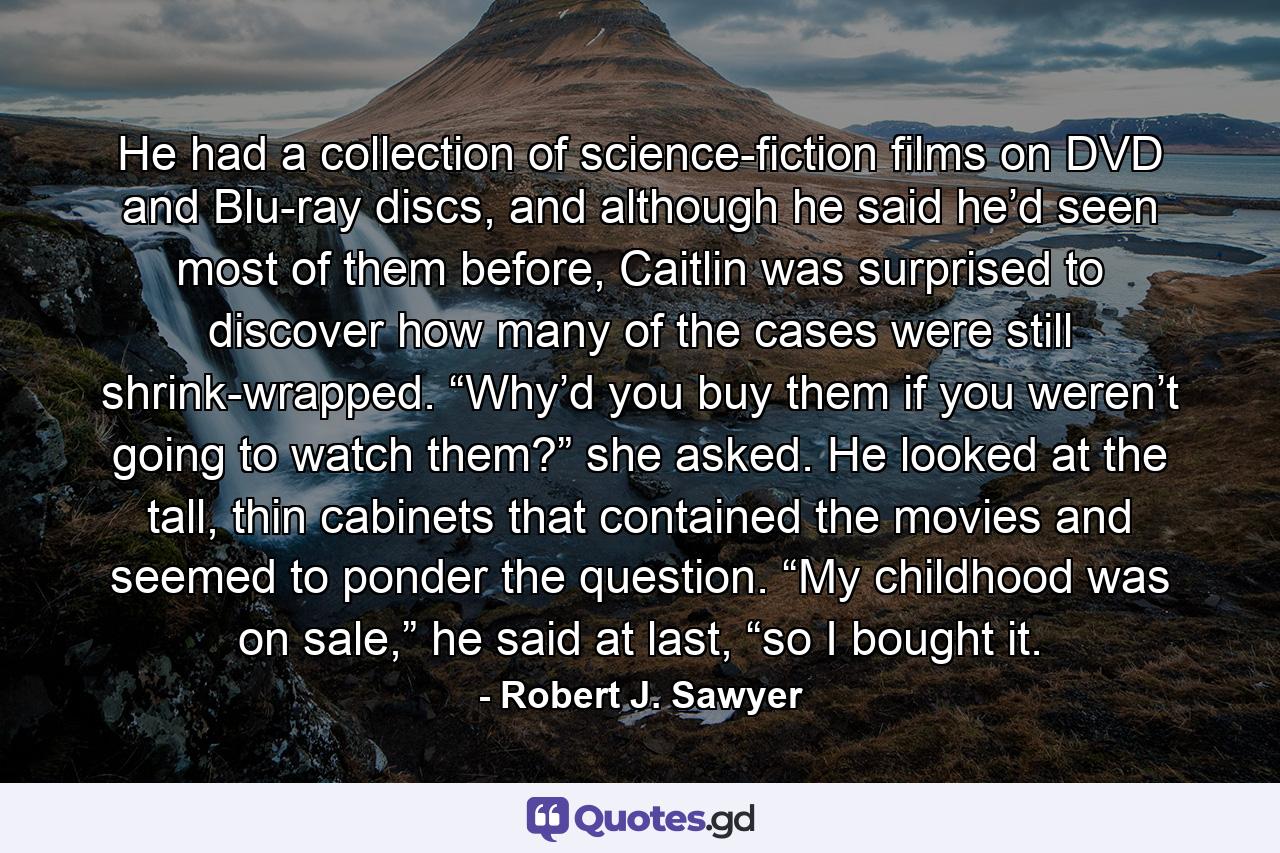 He had a collection of science-fiction films on DVD and Blu-ray discs, and although he said he’d seen most of them before, Caitlin was surprised to discover how many of the cases were still shrink-wrapped. “Why’d you buy them if you weren’t going to watch them?” she asked. He looked at the tall, thin cabinets that contained the movies and seemed to ponder the question. “My childhood was on sale,” he said at last, “so I bought it. - Quote by Robert J. Sawyer