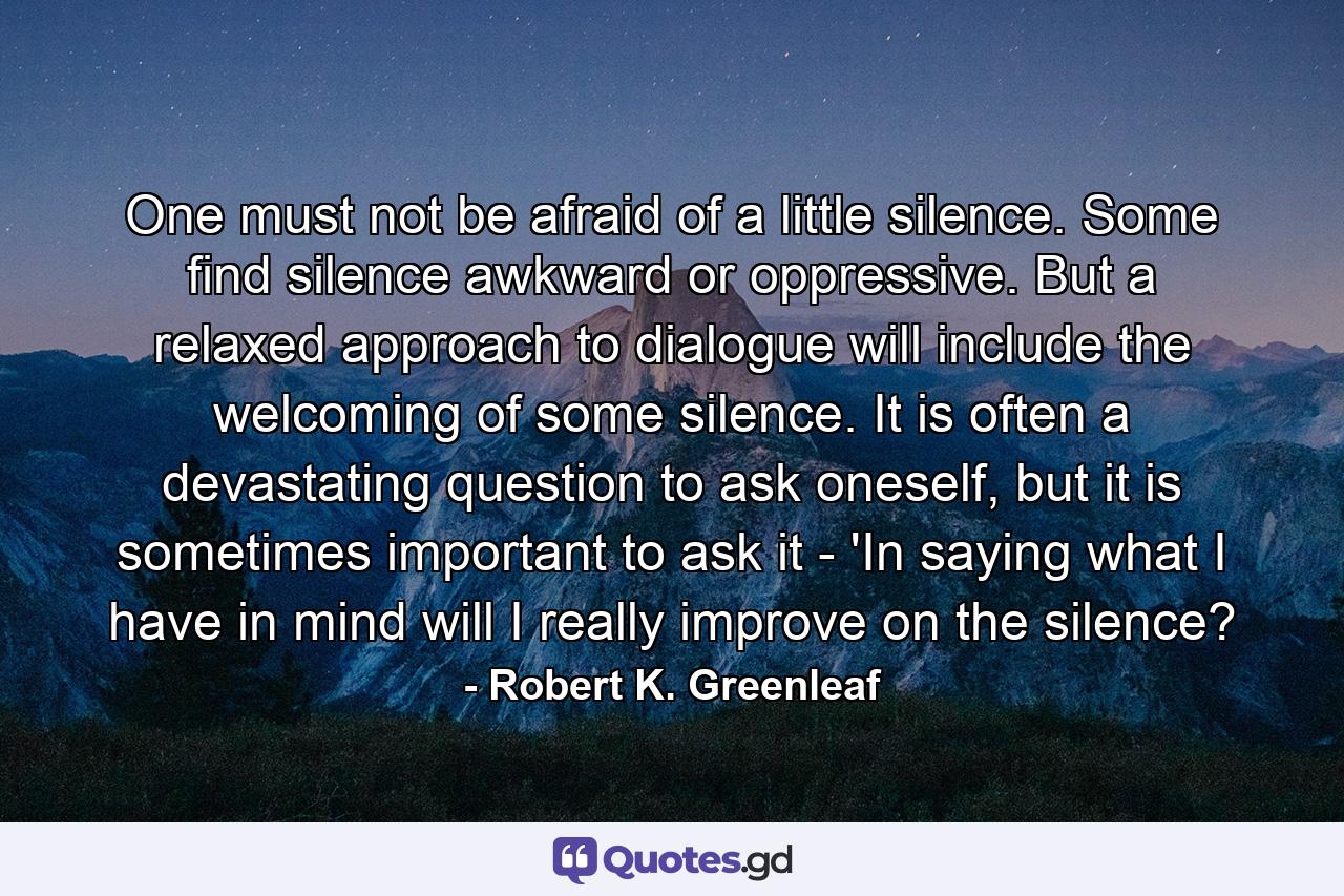 One must not be afraid of a little silence. Some find silence awkward or oppressive. But a relaxed approach to dialogue will include the welcoming of some silence. It is often a devastating question to ask oneself, but it is sometimes important to ask it - 'In saying what I have in mind will I really improve on the silence? - Quote by Robert K. Greenleaf