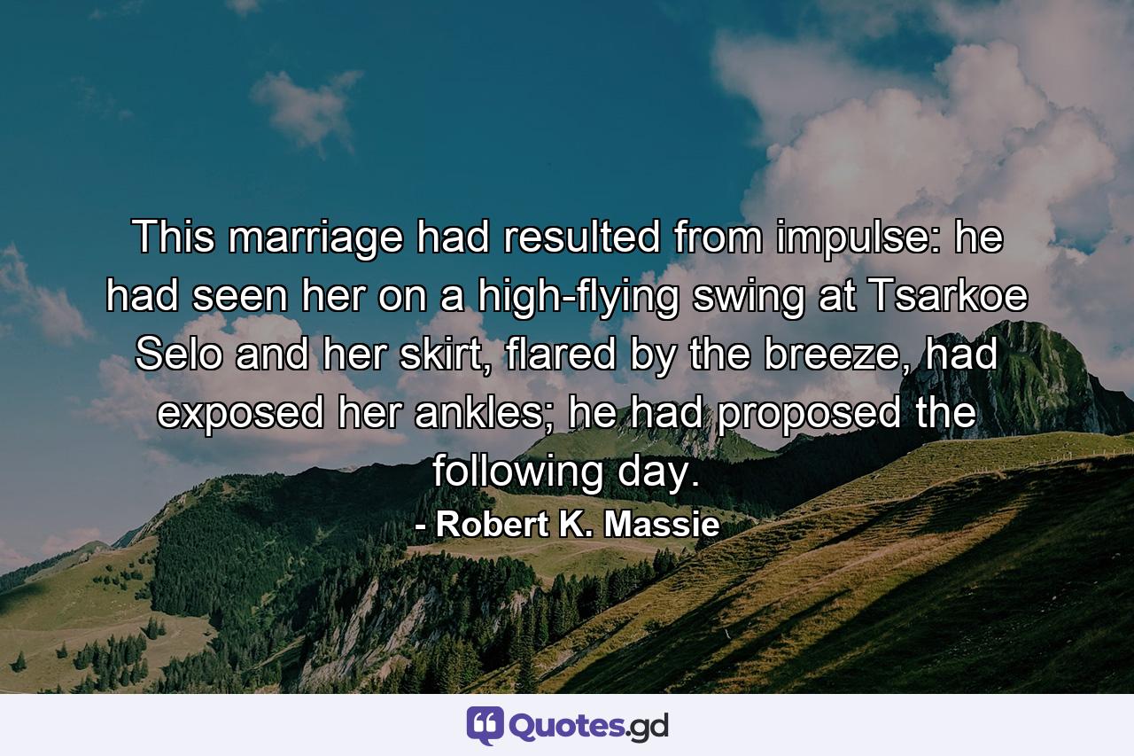 This marriage had resulted from impulse: he had seen her on a high-flying swing at Tsarkoe Selo and her skirt, flared by the breeze, had exposed her ankles; he had proposed the following day. - Quote by Robert K. Massie