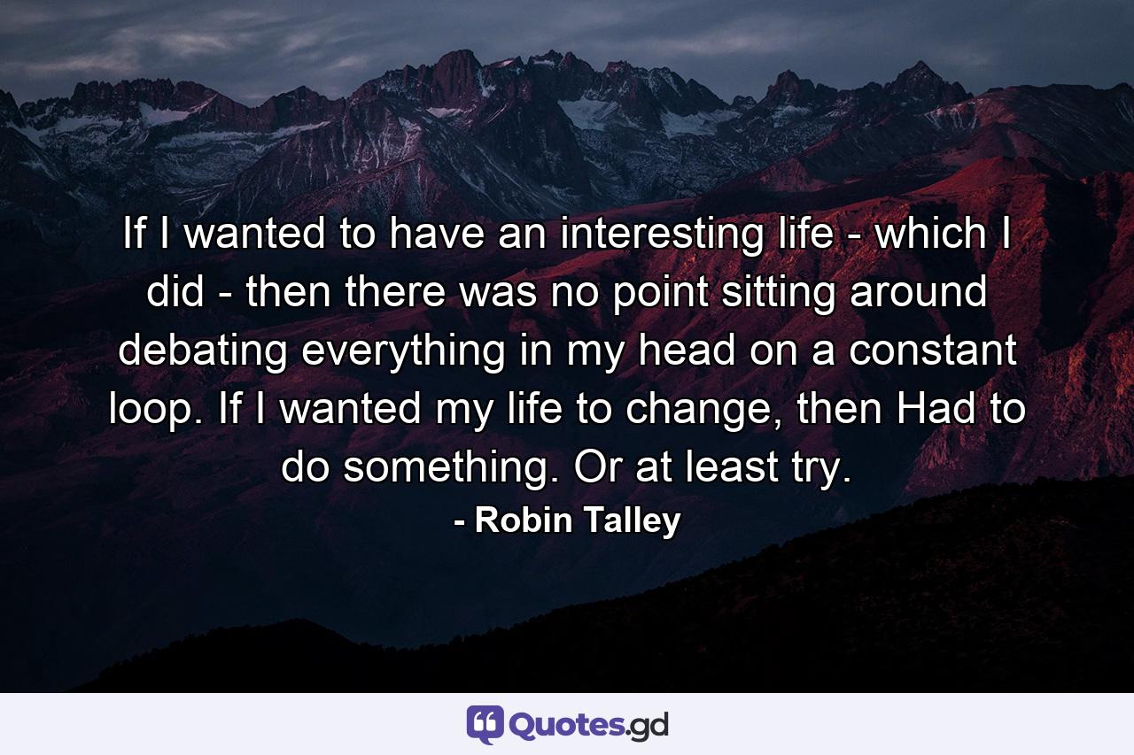 If I wanted to have an interesting life - which I did - then there was no point sitting around debating everything in my head on a constant loop. If I wanted my life to change, then Had to do something. Or at least try. - Quote by Robin Talley