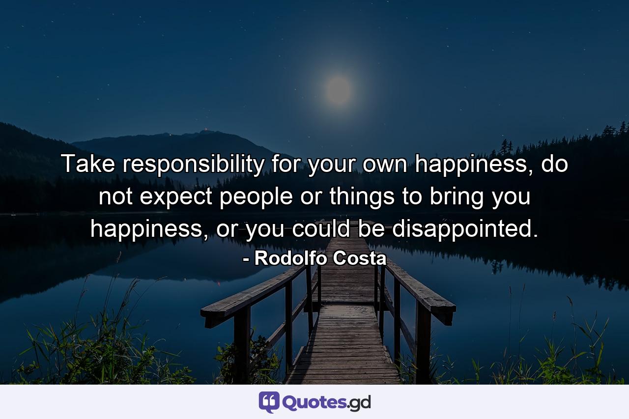 Take responsibility for your own happiness, do not expect people or things to bring you happiness, or you could be disappointed. - Quote by Rodolfo Costa